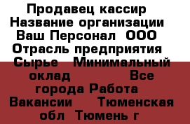 Продавец-кассир › Название организации ­ Ваш Персонал, ООО › Отрасль предприятия ­ Сырье › Минимальный оклад ­ 17 000 - Все города Работа » Вакансии   . Тюменская обл.,Тюмень г.